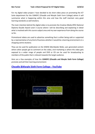 Ben Turner              Task 1-Client Proposal for ICT Digital Video              12/9/12


For my digital video project I have decided to do short video piece on promoting the ICT
Suite department for the CAMSFC (Cheadle and Marple Sixth Form College) where it will
summarise what is happening within this area and how the staff maintain very good
learning standards as well etcetera.

The main intention behind the digital video is to promote the Creative-Media BTEC National
Diploma Double Award Level 3 course where I will be describing and explaining in detail
what is involved with this course subject area and my own experience from doing the course
so far.

Promotional videos are used to advertise something that is either being sold or supported
by a representative of any kind of business whether it would be a learning environment or a
shopping centre etcetera.

They can be used for publication on the WWW (Worldwide Web), user generated content
where other people get to comment on the video, viral marketing is where the video gets
exposed to a wider range of people and DVD or CD can be used for broadcasting to
members of the public that is relevant towards the target audience.

Here are a few examples of how the CAMSFC (Cheadle and Marple Sixth Form College)
promote and sell their learning environment:

Cheadle &Marple Sixth Form College - YouTube
 