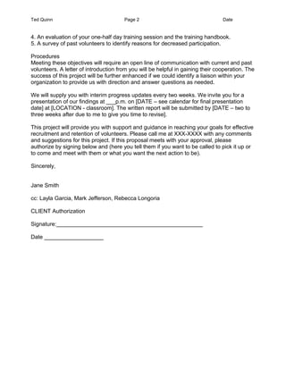 Ted Quinn Page 2 Date
4. An evaluation of your one-half day training session and the training handbook.
5. A survey of past volunteers to identify reasons for decreased participation.
Procedures
Meeting these objectives will require an open line of communication with current and past
volunteers. A letter of introduction from you will be helpful in gaining their cooperation. The
success of this project will be further enhanced if we could identify a liaison within your
organization to provide us with direction and answer questions as needed.
We will supply you with interim progress updates every two weeks. We invite you for a
presentation of our findings at ___p.m. on [DATE – see calendar for final presentation
date] at [LOCATION - classroom]. The written report will be submitted by [DATE – two to
three weeks after due to me to give you time to revise].
This project will provide you with support and guidance in reaching your goals for effective
recruitment and retention of volunteers. Please call me at XXX-XXXX with any comments
and suggestions for this project. If this proposal meets with your approval, please
authorize by signing below and (here you tell them if you want to be called to pick it up or
to come and meet with them or what you want the next action to be).
Sincerely,
Jane Smith
cc: Layla Garcia, Mark Jefferson, Rebecca Longoria
CLIENT Authorization
Signature:_______________________________________________
Date ___________________
 