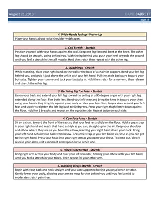  August	
  21,2013	
  

DAVIDBARRETT
page	
  10	
  

4.	
  Wide-­‐Hands	
  Pushup	
  -­‐	
  Warm-­‐Up	
  
Place	
  your	
  hands	
  about	
  twice	
  shoulder-­‐width	
  apart.	
  	
  
	
  
1.	
  Calf	
  Stretch	
  	
  -­‐	
  Stretch	
  
Position	
  yourself	
  with	
  your	
  hands	
  against	
  the	
  wall.	
  Keep	
  one	
  leg	
  forward,	
  bent	
  at	
  the	
  knee.	
  The	
  other	
  
leg	
  should	
  be	
  straight,	
  going	
  behind	
  you.	
  With	
  the	
  leg	
  behind	
  you,	
  push	
  your	
  heel	
  towards	
  the	
  ground	
  
until	
  you	
  feel	
  a	
  stretch	
  in	
  the	
  calf	
  muscle.	
  Hold	
  the	
  stretch	
  then	
  repeat	
  with	
  the	
  other	
  leg.	
  
2.	
  Quadriceps	
  -­‐	
  Stretch	
  
While	
  standing,	
  place	
  your	
  right	
  hand	
  on	
  the	
  wall	
  or	
  the	
  back	
  of	
  a	
  chair	
  for	
  support.	
  Bend	
  your	
  left	
  leg	
  
behind	
  you,	
  and	
  grab	
  it	
  just	
  above	
  the	
  ankle	
  with	
  your	
  left	
  hand.	
  Pull	
  the	
  ankle	
  backward	
  toward	
  your	
  
buttocks.	
  Tighten	
  your	
  tummy	
  and	
  tuck	
  your	
  buttocks	
  in.	
  Hold	
  the	
  stretch	
  for	
  a	
  moment,	
  then	
  release	
  
and	
  stretch	
  the	
  other	
  leg.	
  
3.	
  Reclining	
  Big	
  Toe	
  Pose	
  	
  -­‐	
  Stretch	
  
Lie	
  on	
  your	
  back	
  and	
  extend	
  your	
  left	
  leg	
  toward	
  the	
  ceiling	
  at	
  a	
  90-­‐degree	
  angle	
  with	
  your	
  right	
  leg	
  
extended	
  along	
  the	
  floor.	
  Flex	
  both	
  feet.	
  Bend	
  your	
  left	
  knee	
  and	
  bring	
  the	
  knee	
  in	
  toward	
  your	
  chest	
  
using	
  your	
  hands.	
  Hug	
  it	
  tightly	
  against	
  your	
  body	
  to	
  relax	
  your	
  hip.	
  Next,	
  loop	
  a	
  strap	
  around	
  your	
  left	
  
foot	
  and	
  slowly	
  straighten	
  the	
  left	
  leg	
  back	
  to	
  90	
  degrees.	
  Press	
  your	
  right	
  thigh	
  firmly	
  down	
  against	
  
the	
  floor.	
  Hold	
  for	
  5	
  breaths	
  and	
  repeat	
  on	
  the	
  opposite	
  side.	
  Repeat	
  twice	
  on	
  each	
  side.	
  
4.	
  Cow	
  Face	
  Arms	
  -­‐	
  Stretch	
  
Sit	
  on	
  a	
  chair,	
  toward	
  the	
  front	
  of	
  the	
  seat	
  so	
  that	
  your	
  feet	
  rest	
  solidly	
  on	
  the	
  floor.	
  Hold	
  a	
  yoga	
  strap	
  
in	
  your	
  right	
  hand	
  and	
  reach	
  that	
  hand	
  as	
  high	
  as	
  you	
  can,	
  straight	
  up	
  in	
  the	
  air.	
  Keep	
  your	
  shoulder	
  
and	
  elbow	
  where	
  they	
  are	
  as	
  you	
  bend	
  the	
  elbow,	
  reaching	
  your	
  right	
  hand	
  down	
  your	
  back.	
  Bring	
  
your	
  left	
  hand	
  behind	
  your	
  back	
  from	
  below.	
  Grasp	
  the	
  strap	
  in	
  your	
  left	
  hand,	
  as	
  close	
  as	
  you	
  can	
  get	
  
to	
  the	
  right	
  hand.	
  Press	
  your	
  head	
  into	
  your	
  right	
  arm	
  as	
  you	
  open	
  your	
  chest.	
  To	
  come	
  out,	
  slowly	
  
release	
  your	
  arms,	
  rest	
  a	
  moment	
  and	
  repeat	
  on	
  the	
  other	
  side.	
  
5.	
  Triceps	
  Side	
  Stretch	
  -­‐	
  Stretch	
  
Bring	
  right	
  arm	
  across	
  your	
  body	
  and	
  over	
  your	
  left	
  shoulder,	
  holding	
  your	
  elbow	
  with	
  your	
  left	
  hand,	
  
until	
  you	
  feel	
  a	
  stretch	
  in	
  your	
  tricep.	
  Then	
  repeat	
  for	
  your	
  other	
  arm.	
  
6.	
  Standing	
  Biceps	
  Stretch	
  -­‐	
  Stretch	
  
Begin	
  with	
  your	
  back	
  and	
  neck	
  straight	
  and	
  your	
  arm	
  supported	
  behind	
  you	
  on	
  a	
  bench	
  or	
  table.	
  
Gently	
  lower	
  your	
  body,	
  allowing	
  your	
  arm	
  to	
  move	
  further	
  behind	
  you	
  until	
  you	
  feel	
  a	
  mild	
  to	
  
moderate	
  stretch	
  pain-­‐free.	
  

 