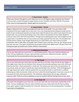  August	
  21,2013	
  

DAVIDBARRETT
page	
  11	
  

7.	
  Chest	
  Stretch	
  -­‐	
  Stretch	
  
Place	
  your	
  forearm	
  flat	
  against	
  a	
  wall.	
  Keep	
  your	
  arm	
  at	
  a	
  90-­‐degree	
  angle	
  and	
  gently	
  lean	
  forward	
  
until	
  you	
  feel	
  a	
  stretch	
  through	
  the	
  upper	
  portion	
  of	
  your	
  shoulder	
  and	
  chest.	
  Hold	
  for	
  10	
  seconds,	
  
then	
  return	
  to	
  starting	
  position.	
  Repeat	
  again	
  for	
  second	
  time.	
  
8.	
  Upward	
  Salute	
  -­‐	
  Stretch	
  
Begin	
  in	
  Mountain	
  Pose:	
  Stand	
  up	
  straight	
  with	
  both	
  feet	
  at	
  hip-­‐width.	
  Turn	
  your	
  heels	
  a	
  little	
  
outward	
  and	
  let	
  your	
  weight	
  rest	
  on	
  your	
  toes.	
  Your	
  arms	
  hang	
  downwards	
  along	
  your	
  body	
  and	
  the	
  
palm	
  of	
  your	
  hands	
  point	
  towards	
  your	
  body.	
  Now	
  make	
  the	
  back	
  of	
  your	
  pelvis	
  move	
  away	
  from	
  your	
  
lower	
  back.	
  You	
  can	
  do	
  this	
  by	
  drawing	
  in	
  your	
  ribs	
  a	
  little	
  in	
  the	
  direction	
  of	
  your	
  belly.	
  Breathe	
  in	
  
and	
  out	
  a	
  few	
  times	
  with	
  full	
  concentration.	
  Through	
  your	
  breathing	
  place	
  your	
  neck	
  straight	
  over	
  the	
  
upper	
  back.	
  It	
  would	
  then	
  feel	
  as	
  if	
  you	
  stretch	
  your	
  body	
  upwards	
  from	
  the	
  neck.	
  The	
  shoulders	
  feel	
  
broad	
  and	
  are	
  relaxed.	
  Look	
  straight	
  ahead	
  of	
  you	
  at	
  a	
  spot	
  within	
  your	
  vision	
  and	
  try	
  to	
  stand	
  
motionless	
  with	
  as	
  little	
  effort	
  as	
  possible.	
  Next,	
  Inhale	
  as	
  your	
  raise	
  your	
  arms	
  up,	
  your	
  biceps	
  should	
  
be	
  near	
  your	
  ears.	
  Your	
  palms	
  should	
  face	
  one	
  another	
  and	
  let	
  them	
  lightly	
  touch.	
  Lift	
  your	
  chest	
  and	
  
bring	
  your	
  gaze	
  up	
  towards	
  your	
  hands.	
  Hold	
  for	
  a	
  few	
  breaths.	
  
1.	
  Abdominal	
  Contraction	
  
Lie	
  on	
  your	
  back	
  with	
  your	
  knees	
  bent	
  in	
  a	
  comfortable	
  position.	
  Place	
  your	
  hands	
  just	
  below	
  your	
  
ribs.	
  Pull	
  your	
  bellybutton	
  into	
  your	
  spine	
  and	
  then	
  contract	
  your	
  abdominal	
  muscles.	
  Hold	
  the	
  
contraction	
  for	
  five	
  seconds	
  while	
  continuing	
  to	
  breathe.	
  	
  
	
  
2.	
  The	
  Crunch	
  
Lie	
  on	
  your	
  back	
  with	
  your	
  knees	
  bent	
  and	
  your	
  feet	
  flat	
  on	
  the	
  floor.	
  Place	
  the	
  tips	
  of	
  your	
  fingers	
  at	
  
the	
  edge	
  of	
  your	
  head.	
  Do	
  not	
  interlace	
  them,	
  because	
  this	
  promotes	
  pulling	
  on	
  your	
  neck.	
  With	
  your	
  
head	
  on	
  the	
  floor,	
  inhale	
  and	
  perform	
  a	
  small	
  nod.	
  This	
  will	
  put	
  your	
  neck	
  in	
  the	
  correct	
  position.	
  As	
  
you	
  exhale,	
  draw	
  your	
  belly	
  in	
  and	
  lift	
  your	
  head	
  and	
  shoulders	
  from	
  the	
  floor.	
  Think	
  of	
  bringing	
  your	
  
rib	
  cage	
  toward	
  your	
  pelvis.	
  Hold	
  the	
  position	
  for	
  one	
  second	
  and	
  take	
  a	
  small	
  breath	
  in,	
  without	
  
allowing	
  your	
  belly	
  to	
  protrude.	
  Exhale	
  and	
  return	
  while	
  this	
  breathing	
  pattern	
  may	
  seem	
  unusual,	
  it	
  is	
  
necessary	
  for	
  back	
  straining	
  prevention.	
  The	
  exhalation	
  helps	
  depress	
  the	
  rib	
  cage,	
  making	
  the	
  
exercise	
  safer.	
  Perform	
  as	
  many	
  repetitions	
  as	
  you	
  can	
  perform	
  without	
  feeling	
  strain	
  on	
  your	
  neck.	
  
3.	
  The	
  Pelvic	
  Tilt	
  
The	
  pelvic	
  tilt	
  strengthens	
  your	
  lower	
  abs.	
  Lie	
  on	
  your	
  back	
  with	
  your	
  knees	
  bent	
  and	
  feet	
  flat	
  on	
  the	
  
floor.	
  Pull	
  your	
  bellybutton	
  into	
  your	
  spine	
  and	
  then	
  press	
  your	
  lower	
  back	
  into	
  the	
  floor	
  by	
  tilting	
  
your	
  pelvis	
  upward.	
  Hold	
  this	
  position	
  for	
  3	
  seconds.	
  Slowly	
  return	
  to	
  the	
  starting	
  position.	
  Complete	
  
up	
  to	
  fail	
  or	
  10	
  repetitions.	
  
	
  
	
  
	
  
	
  

 