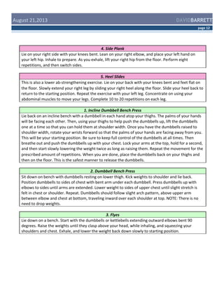  August	
  21,2013	
  

DAVIDBARRETT
page	
  12	
  

4.	
  Side	
  Plank	
  
Lie	
  on	
  your	
  right	
  side	
  with	
  your	
  knees	
  bent.	
  Lean	
  on	
  your	
  right	
  elbow,	
  and	
  place	
  your	
  left	
  hand	
  on	
  
your	
  left	
  hip.	
  Inhale	
  to	
  prepare.	
  As	
  you	
  exhale,	
  lift	
  your	
  right	
  hip	
  from	
  the	
  floor.	
  Perform	
  eight	
  
repetitions,	
  and	
  then	
  switch	
  sides.	
  
5.	
  Heel	
  Slides	
  
This	
  is	
  also	
  a	
  lower	
  ab-­‐strengthening	
  exercise.	
  Lie	
  on	
  your	
  back	
  with	
  your	
  knees	
  bent	
  and	
  feet	
  flat	
  on	
  
the	
  floor.	
  Slowly	
  extend	
  your	
  right	
  leg	
  by	
  sliding	
  your	
  right	
  heel	
  along	
  the	
  floor.	
  Slide	
  your	
  heel	
  back	
  to	
  
return	
  to	
  the	
  starting	
  position.	
  Repeat	
  the	
  exercise	
  with	
  your	
  left	
  leg.	
  Concentrate	
  on	
  using	
  your	
  
abdominal	
  muscles	
  to	
  move	
  your	
  legs.	
  Complete	
  10	
  to	
  20	
  repetitions	
  on	
  each	
  leg.	
  
1.	
  Incline	
  Dumbbell	
  Bench	
  Press	
  
Lie	
  back	
  on	
  an	
  incline	
  bench	
  with	
  a	
  dumbbell	
  in	
  each	
  hand	
  atop	
  your	
  thighs.	
  The	
  palms	
  of	
  your	
  hands	
  
will	
  be	
  facing	
  each	
  other.	
  Then,	
  using	
  your	
  thighs	
  to	
  help	
  push	
  the	
  dumbbells	
  up,	
  lift	
  the	
  dumbbells	
  
one	
  at	
  a	
  time	
  so	
  that	
  you	
  can	
  hold	
  them	
  at	
  shoulder	
  width.	
  Once	
  you	
  have	
  the	
  dumbbells	
  raised	
  to	
  
shoulder	
  width,	
  rotate	
  your	
  wrists	
  forward	
  so	
  that	
  the	
  palms	
  of	
  your	
  hands	
  are	
  facing	
  away	
  from	
  you.	
  
This	
  will	
  be	
  your	
  starting	
  position.	
  Be	
  sure	
  to	
  keep	
  full	
  control	
  of	
  the	
  dumbbells	
  at	
  all	
  times.	
  Then	
  
breathe	
  out	
  and	
  push	
  the	
  dumbbells	
  up	
  with	
  your	
  chest.	
  Lock	
  your	
  arms	
  at	
  the	
  top,	
  hold	
  for	
  a	
  second,	
  
and	
  then	
  start	
  slowly	
  lowering	
  the	
  weight	
  twice	
  as	
  long	
  as	
  raising	
  them.	
  Repeat	
  the	
  movement	
  for	
  the	
  
prescribed	
  amount	
  of	
  repetitions.	
  When	
  you	
  are	
  done,	
  place	
  the	
  dumbbells	
  back	
  on	
  your	
  thighs	
  and	
  
then	
  on	
  the	
  floor.	
  This	
  is	
  the	
  safest	
  manner	
  to	
  release	
  the	
  dumbbells.	
  
2.	
  Dumbbell	
  Bench	
  Press	
  
Sit	
  down	
  on	
  bench	
  with	
  dumbbells	
  resting	
  on	
  lower	
  thigh.	
  Kick	
  weights	
  to	
  shoulder	
  and	
  lie	
  back.	
  
Position	
  dumbbells	
  to	
  sides	
  of	
  chest	
  with	
  bent	
  arm	
  under	
  each	
  dumbbell.	
  Press	
  dumbbells	
  up	
  with	
  
elbows	
  to	
  sides	
  until	
  arms	
  are	
  extended.	
  Lower	
  weight	
  to	
  sides	
  of	
  upper	
  chest	
  until	
  slight	
  stretch	
  is	
  
felt	
  in	
  chest	
  or	
  shoulder.	
  Repeat.	
  Dumbbells	
  should	
  follow	
  slight	
  arch	
  pattern,	
  above	
  upper	
  arm	
  
between	
  elbow	
  and	
  chest	
  at	
  bottom,	
  traveling	
  inward	
  over	
  each	
  shoulder	
  at	
  top.	
  NOTE:	
  There	
  is	
  no	
  
need	
  to	
  drop	
  weights.	
  
3.	
  Flyes	
  
Lie	
  down	
  on	
  a	
  bench.	
  Start	
  with	
  the	
  dumbbells	
  or	
  kettlebells	
  extending	
  outward	
  elbows	
  bent	
  90	
  
degrees.	
  Raise	
  the	
  weights	
  until	
  they	
  clasp	
  above	
  your	
  head,	
  while	
  inhaling,	
  and	
  squeezing	
  your	
  
shoulders	
  and	
  chest.	
  Exhale,	
  and	
  lower	
  the	
  weight	
  back	
  down	
  slowly	
  to	
  starting	
  position.	
  

 