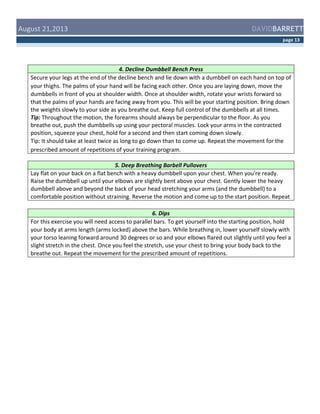  August	
  21,2013	
  

DAVIDBARRETT
page	
  13	
  

4.	
  Decline	
  Dumbbell	
  Bench	
  Press	
  
Secure	
  your	
  legs	
  at	
  the	
  end	
  of	
  the	
  decline	
  bench	
  and	
  lie	
  down	
  with	
  a	
  dumbbell	
  on	
  each	
  hand	
  on	
  top	
  of	
  
your	
  thighs.	
  The	
  palms	
  of	
  your	
  hand	
  will	
  be	
  facing	
  each	
  other.	
  Once	
  you	
  are	
  laying	
  down,	
  move	
  the	
  
dumbbells	
  in	
  front	
  of	
  you	
  at	
  shoulder	
  width.	
  Once	
  at	
  shoulder	
  width,	
  rotate	
  your	
  wrists	
  forward	
  so	
  
that	
  the	
  palms	
  of	
  your	
  hands	
  are	
  facing	
  away	
  from	
  you.	
  This	
  will	
  be	
  your	
  starting	
  position.	
  Bring	
  down	
  
the	
  weights	
  slowly	
  to	
  your	
  side	
  as	
  you	
  breathe	
  out.	
  Keep	
  full	
  control	
  of	
  the	
  dumbbells	
  at	
  all	
  times.	
  
Tip:	
  Throughout	
  the	
  motion,	
  the	
  forearms	
  should	
  always	
  be	
  perpendicular	
  to	
  the	
  floor.	
  As	
  you	
  
breathe	
  out,	
  push	
  the	
  dumbbells	
  up	
  using	
  your	
  pectoral	
  muscles.	
  Lock	
  your	
  arms	
  in	
  the	
  contracted	
  
position,	
  squeeze	
  your	
  chest,	
  hold	
  for	
  a	
  second	
  and	
  then	
  start	
  coming	
  down	
  slowly.	
  
Tip:	
  It	
  should	
  take	
  at	
  least	
  twice	
  as	
  long	
  to	
  go	
  down	
  than	
  to	
  come	
  up.	
  Repeat	
  the	
  movement	
  for	
  the	
  
prescribed	
  amount	
  of	
  repetitions	
  of	
  your	
  training	
  program.	
  	
  
5.	
  Deep	
  Breathing	
  Barbell	
  Pullovers	
  
Lay	
  flat	
  on	
  your	
  back	
  on	
  a	
  flat	
  bench	
  with	
  a	
  heavy	
  dumbbell	
  upon	
  your	
  chest.	
  When	
  you're	
  ready.	
  
Raise	
  the	
  dumbbell	
  up	
  until	
  your	
  elbows	
  are	
  slightly	
  bent	
  above	
  your	
  chest.	
  Gently	
  lower	
  the	
  heavy	
  
dumbbell	
  above	
  and	
  beyond	
  the	
  back	
  of	
  your	
  head	
  stretching	
  your	
  arms	
  (and	
  the	
  dumbbell)	
  to	
  a	
  
comfortable	
  position	
  without	
  straining.	
  Reverse	
  the	
  motion	
  and	
  come	
  up	
  to	
  the	
  start	
  position.	
  Repeat	
  
	
  
6.	
  Dips	
  
For	
  this	
  exercise	
  you	
  will	
  need	
  access	
  to	
  parallel	
  bars.	
  To	
  get	
  yourself	
  into	
  the	
  starting	
  position,	
  hold	
  
your	
  body	
  at	
  arms	
  length	
  (arms	
  locked)	
  above	
  the	
  bars.	
  While	
  breathing	
  in,	
  lower	
  yourself	
  slowly	
  with	
  
your	
  torso	
  leaning	
  forward	
  around	
  30	
  degrees	
  or	
  so	
  and	
  your	
  elbows	
  flared	
  out	
  slightly	
  until	
  you	
  feel	
  a	
  
slight	
  stretch	
  in	
  the	
  chest.	
  Once	
  you	
  feel	
  the	
  stretch,	
  use	
  your	
  chest	
  to	
  bring	
  your	
  body	
  back	
  to	
  the	
  
breathe	
  out.	
  Repeat	
  the	
  movement	
  for	
  the	
  prescribed	
  amount	
  of	
  repetitions.	
  

 