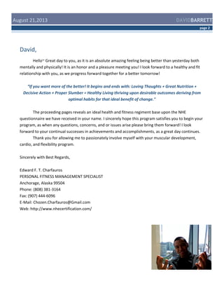  August	
  21,2013	
  

DAVIDBARRETT
page	
  2	
  

David,	
  
	
  
Hello~	
  Great	
  day	
  to	
  you,	
  as	
  it	
  is	
  an	
  absolute	
  amazing	
  feeling	
  being	
  better	
  than	
  yesterday	
  both	
  
mentally	
  and	
  physically!	
  It	
  is	
  an	
  honor	
  and	
  a	
  pleasure	
  meeting	
  you!	
  I	
  look	
  forward	
  to	
  a	
  healthy	
  and	
  fit	
  
relationship	
  with	
  you,	
  as	
  we	
  progress	
  forward	
  together	
  for	
  a	
  better	
  tomorrow!	
  
	
  
“If	
  you	
  want	
  more	
  of	
  the	
  better!	
  It	
  begins	
  and	
  ends	
  with:	
  Loving	
  Thoughts	
  +	
  Great	
  Nutrition	
  +	
  
Decisive	
  Action	
  +	
  Proper	
  Slumber	
  =	
  Healthy	
  Living	
  thriving	
  upon	
  desirable	
  outcomes	
  deriving	
  from	
  
optimal	
  habits	
  for	
  that	
  ideal	
  benefit	
  of	
  change."	
  
	
  
The	
  proceeding	
  pages	
  reveals	
  an	
  ideal	
  health	
  and	
  fitness	
  regiment	
  base	
  upon	
  the	
  NHE	
  
questionnaire	
  we	
  have	
  received	
  in	
  your	
  name.	
  I	
  sincerely	
  hope	
  this	
  program	
  satisfies	
  you	
  to	
  begin	
  your	
  
program,	
  as	
  when	
  any	
  questions,	
  concerns,	
  and	
  or	
  issues	
  arise	
  please	
  bring	
  them	
  forward!	
  I	
  look	
  
forward	
  to	
  your	
  continual	
  successes	
  in	
  achievements	
  and	
  accomplishments,	
  as	
  a	
  great	
  day	
  continues.	
  
Thank	
  you	
  for	
  allowing	
  me	
  to	
  passionately	
  involve	
  myself	
  with	
  your	
  muscular	
  development,	
  
cardio,	
  and	
  flexibility	
  program.	
  	
  
	
  
Sincerely	
  with	
  Best	
  Regards,	
  
	
  
Edward	
  F.	
  T.	
  Charfauros	
  	
  
PERSONAL	
  FITNESS	
  MANAGEMENT	
  SPECIALIST	
  
Anchorage,	
  Alaska	
  99504	
  
Phone:	
  (808)	
  381-­‐3164	
  
Fax:	
  (907)	
  444-­‐6096	
  
E-­‐Mail:	
  Chozen.Charfauros@Gmail.com	
  
Web:	
  http://www.nhecertification.com/	
  

 