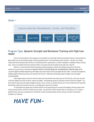  August	
  21,2013	
  

DAVIDBARRETT
page	
  4	
  

Goals~>

Improve Muscular Development, Cardio, and Flexibility
Increase
Overall
Conditioning

Lose 15 Lbs.

Strengthen
Core

Increase Bicep
and Tricep
Strength

Increase and
Harden Upper
Chest

Program Type: Dynamic Strength and Resistance Training with High/Low
Model
There	
  are	
  several	
  goals	
  to	
  this	
  program	
  to	
  accomplish	
  your	
  desirable	
  results	
  by	
  wanting	
  to	
  induce	
  muscle	
  growth	
  to	
  
gain	
  harden	
  size	
  by	
  increasing	
  strength,	
  enhancing	
  performance,	
  and	
  stimulating	
  muscle	
  creation.	
  	
  The	
  plan	
  is	
  to	
  simply	
  
rotate	
  with	
  three	
  workouts	
  with	
  24	
  hours	
  (1	
  whole	
  day)	
  off	
  for	
  rejuvenation,	
  or	
  when	
  needing	
  to	
  in	
  between	
  fitness	
  training	
  
days.	
  	
  Strive	
  to	
  complete	
  the	
  three	
  workouts	
  within	
  one	
  week	
  using	
  the	
  standard	
  3-­‐day	
  split	
  and	
  1	
  day	
  off.	
  	
  	
  
Below	
  is	
  a	
  microcycle	
  (the	
  shortest	
  training	
  cycle	
  focusing	
  upon	
  a	
  block	
  of	
  training)	
  among	
  one	
  of	
  the	
  three	
  
workouts,	
  as	
  part	
  of	
  your	
  mesocycle	
  (a	
  specific block of training design for accomplishing a specific goal)	
  while	
  
using	
  the	
  High/Low	
  Model	
  (beginning	
  with	
  higher	
  reps	
  and	
  a	
  lower	
  amount	
  of	
  weight	
  the	
  first	
  week.	
  	
  Increase	
  the	
  weight	
  by	
  
adding	
  weight	
  and	
  decrease	
  reps	
  each	
  week	
  the	
  first	
  month.	
  	
  Following	
  month	
  begin	
  again	
  at	
  higher	
  reps	
  and	
  higher	
  
starting	
  weight).	
  
Upon	
  beginning	
  your	
  exercise	
  the	
  first	
  week,	
  first	
  see	
  and	
  feel	
  how	
  heavy	
  you	
  can	
  lift	
  10	
  times,	
  and	
  if	
  you	
  are	
  able	
  
to	
  lift	
  the	
  weight	
  more	
  than	
  10	
  times,	
  add	
  more	
  weight.	
  	
  The	
  following	
  week	
  you	
  will	
  add	
  a	
  small	
  increment	
  of	
  weight.	
  	
  You	
  
will	
  conduct	
  cardio	
  exercises	
  before	
  weight	
  training.	
  	
  Focus	
  on	
  form,	
  as	
  quality	
  of	
  work	
  out	
  is	
  more	
  important	
  than	
  quantity!	
  
Remember	
  proper	
  form	
  prevents	
  injuries,	
  as	
  strength	
  gain	
  comes	
  from	
  the	
  gym.	
  	
  	
  
To	
  accomplish	
  your	
  goals	
  your	
  nutrition	
  will	
  be	
  crucial	
  requiring	
  you	
  to	
  consume	
  throughout	
  the	
  day	
  (seven	
  times	
  
total),	
  because	
  proper	
  nutrition	
  transforms	
  your	
  body.	
  	
  You	
  will	
  find	
  an	
  ideal	
  nutrition	
  plan	
  to	
  use	
  below,	
  as	
  it	
  is	
  simply	
  a	
  
guideline	
  base	
  upon	
  your	
  questionnaire.	
  Remember	
  continue	
  hydrating	
  daily,	
  before,	
  during,	
  and	
  after	
  training	
  with	
  
emphasis	
  on	
  recovery!	
  
	
  

HAVE FUN~

 