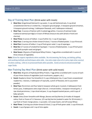  August	
  21,2013	
  

DAVIDBARRETT
page	
  6	
  

Day of Training Meal Plan (Drink	
  water	
  with	
  meals)	
  
 Meal	
  One:	
  Gingerbread	
  Oatmeal	
  (1	
  cup	
  water,	
  ½	
  cup	
  old-­‐fashioned	
  oats,	
  ¼	
  cup	
  dried	
  
unsweetened	
  cherries	
  or	
  cranberries,	
  1	
  teaspoon	
  ground	
  ginger,	
  ½	
  teaspoon	
  ground	
  cinnamon,	
  
¼	
  teaspoon	
  ground	
  nutmeg,	
  1	
  tablespoon	
  flaxseeds,	
  and	
  1	
  tablespoon	
  molasses)	
  
 Meal	
  Two:	
  	
  6	
  ounces	
  of	
  Salmon	
  with	
  4	
  cooked	
  egg	
  whites.	
  4	
  ounces	
  of	
  oatmeal	
  (make	
  
traditional	
  oatmeal	
  porridge)	
  or	
  Cream	
  of	
  Wheat	
  (measure	
  dry	
  with	
  (dried	
  or	
  fresh)	
  tart	
  
cherries)	
  
 Meal	
  Three:	
  6	
  ounces	
  of	
  halibut.	
  1	
  cup	
  of	
  white	
  rice.	
  1	
  cup	
  of	
  asparagus.	
  
 Meal	
  Four:	
  2	
  serving	
  size	
  chicken	
  breast	
  (4	
  slices).	
  7	
  ounces	
  of	
  baked	
  potato.	
  1	
  cup	
  of	
  broccoli.	
  	
  
 Meal	
  Five:	
  6	
  ounces	
  of	
  halibut.	
  2	
  cup	
  of	
  fresh	
  green	
  salad.	
  1	
  cup	
  of	
  asparagus.	
  	
  
 Meal	
  Six:	
  6.7	
  ounces	
  of	
  smoked	
  herring	
  kipper.	
  7	
  ounces	
  of	
  baked	
  potato.	
  1	
  cup	
  of	
  fresh	
  green	
  
salad	
  (with	
  pumpkin	
  seed	
  and	
  ginger).	
  
 Meal	
  Seven:	
  30	
  grams	
  of	
  Hydrolyzed	
  Whey	
  Protein,	
  7	
  egg	
  whites	
  scrambled	
  with	
  1	
  ounce	
  of	
  
three	
  choices	
  of	
  vegetables.	
  	
  
Note:	
  Strive	
  for	
  organic	
  ingredients	
  when	
  available.	
  	
  No	
  microwaving,	
  No	
  frying,	
  use	
  baking,	
  grilling,	
  
and	
  sautéing	
  methods	
  and	
  techniques	
  when	
  able.	
  	
  Use	
  extra	
  virgin	
  olive	
  oil	
  or	
  extra	
  virgin	
  olive	
  coconut	
  
oil	
  when	
  cooking.	
  	
  Little	
  to	
  no	
  processed	
  foods	
  when	
  possible.	
  	
  Avoid	
  unnatural	
  and	
  processed	
  high	
  
sugar	
  foods.	
  

Non-Training Day Meal Plan (Drink	
  water	
  with	
  solid	
  meals)	
  
 Meal	
  One:	
  30	
  grams	
  of	
  Hydrolyzed	
  Whey	
  Protein,	
  7	
  egg	
  whites	
  scrambled	
  with	
  1	
  ounce	
  of	
  each	
  
of	
  your	
  three	
  choices	
  of	
  vegetables	
  (such	
  mushrooms,	
  peppers,	
  etc.).	
  
 Snack:	
  Raspberry	
  Green	
  Tea	
  Smoothie	
  (1	
  ½	
  cups	
  chilled	
  green	
  tea,	
  2	
  cups	
  frozen	
  unsweetened	
  
raspberries,	
  1	
  banana,	
  1	
  tablespoon	
  of	
  royal	
  jelly,	
  a	
  pinch	
  of	
  flaxseed,	
  and	
  ¼	
  cup	
  protein	
  
powder)	
  
 Meal	
  Two:	
  Persimmon	
  and	
  Pear	
  Salad	
  (1	
  teaspoon	
  whole	
  grain	
  mustard,	
  2	
  tablespoons	
  fresh	
  
lemon	
  juice,	
  3	
  tablespoons	
  extra	
  virgin	
  olive	
  oil,	
  1	
  minced	
  shallot,	
  1	
  teaspoon	
  minced	
  garlic,	
  1	
  
ripe	
  sliced	
  persimmon,	
  1	
  ripe	
  sliced	
  red	
  pear,	
  ½	
  cup	
  chopped	
  toasted	
  pecans,	
  and	
  6	
  cups	
  of	
  
baby	
  spinach)	
  
 Snack:	
  Celery	
  Green	
  Smoothie	
  with	
  Mango,	
  Banana	
  and	
  Goji	
  Berries	
  (3-­‐4	
  stalks	
  of	
  chopped	
  
celery,	
  fresh	
  or	
  frozen	
  of	
  1-­‐2	
  bananas,	
  1/2	
  cup	
  Goji	
  berries	
  (soaked	
  in	
  water	
  for	
  20	
  minutes),	
  1	
  
cup	
  fresh	
  or	
  frozen	
  mango	
  pieces,	
  1	
  cup	
  water,	
  1/2	
  scoop	
  Casein,	
  and	
  1/4	
  scoop	
  Whey).	
  
 Meal	
  Three:	
  2	
  serving	
  size	
  chicken	
  breast	
  (4	
  slices).	
  2	
  cup	
  of	
  fresh	
  green	
  salad.	
  1	
  cup	
  of	
  broccoli.	
  	
  
 Snack:	
  1	
  cup	
  of	
  grapes	
  and	
  1	
  cup	
  of	
  slice	
  apples	
  

 