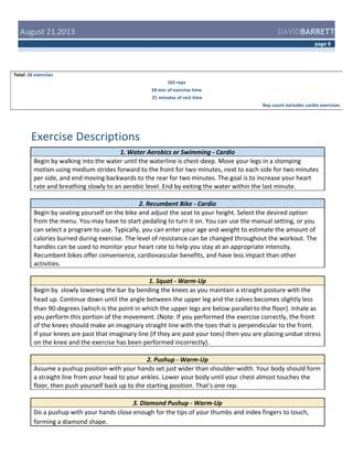  August	
  21,2013	
  

DAVIDBARRETT
page	
  9	
  

Total:	
  26	
  exercises	
  
165	
  reps	
  
34	
  min	
  of	
  exercise	
  time	
  
	
  21	
  minutes	
  of	
  rest	
  time	
  
Rep	
  count	
  excludes	
  cardio	
  exercises	
  

	
  
Exercise	
  Descriptions	
  
1.	
  Water	
  Aerobics	
  or	
  Swimming	
  -­‐	
  Cardio	
  
Begin	
  by	
  walking	
  into	
  the	
  water	
  until	
  the	
  waterline	
  is	
  chest-­‐deep.	
  Move	
  your	
  legs	
  in	
  a	
  stomping	
  
motion	
  using	
  medium	
  strides	
  forward	
  to	
  the	
  front	
  for	
  two	
  minutes,	
  next	
  to	
  each	
  side	
  for	
  two	
  minutes	
  
per	
  side,	
  and	
  end	
  moving	
  backwards	
  to	
  the	
  rear	
  for	
  two	
  minutes.	
  The	
  goal	
  is	
  to	
  increase	
  your	
  heart	
  
rate	
  and	
  breathing	
  slowly	
  to	
  an	
  aerobic	
  level.	
  End	
  by	
  exiting	
  the	
  water	
  within	
  the	
  last	
  minute.	
  
2.	
  Recumbent	
  Bike	
  -­‐	
  Cardio	
  
Begin	
  by	
  seating	
  yourself	
  on	
  the	
  bike	
  and	
  adjust	
  the	
  seat	
  to	
  your	
  height.	
  Select	
  the	
  desired	
  option	
  
from	
  the	
  menu.	
  You	
  may	
  have	
  to	
  start	
  pedaling	
  to	
  turn	
  it	
  on.	
  You	
  can	
  use	
  the	
  manual	
  setting,	
  or	
  you	
  
can	
  select	
  a	
  program	
  to	
  use.	
  Typically,	
  you	
  can	
  enter	
  your	
  age	
  and	
  weight	
  to	
  estimate	
  the	
  amount	
  of	
  
calories	
  burned	
  during	
  exercise.	
  The	
  level	
  of	
  resistance	
  can	
  be	
  changed	
  throughout	
  the	
  workout.	
  The	
  
handles	
  can	
  be	
  used	
  to	
  monitor	
  your	
  heart	
  rate	
  to	
  help	
  you	
  stay	
  at	
  an	
  appropriate	
  intensity.	
  
Recumbent	
  bikes	
  offer	
  convenience,	
  cardiovascular	
  benefits,	
  and	
  have	
  less	
  impact	
  than	
  other	
  
activities.	
  	
  
1.	
  Squat	
  -­‐	
  Warm-­‐Up	
  
Begin	
  by	
  	
  slowly	
  lowering	
  the	
  bar	
  by	
  bending	
  the	
  knees	
  as	
  you	
  maintain	
  a	
  straight	
  posture	
  with	
  the	
  
head	
  up.	
  Continue	
  down	
  until	
  the	
  angle	
  between	
  the	
  upper	
  leg	
  and	
  the	
  calves	
  becomes	
  slightly	
  less	
  
than	
  90-­‐degrees	
  (which	
  is	
  the	
  point	
  in	
  which	
  the	
  upper	
  legs	
  are	
  below	
  parallel	
  to	
  the	
  floor).	
  Inhale	
  as	
  
you	
  perform	
  this	
  portion	
  of	
  the	
  movement.	
  (Note:	
  If	
  you	
  performed	
  the	
  exercise	
  correctly,	
  the	
  front	
  
of	
  the	
  knees	
  should	
  make	
  an	
  imaginary	
  straight	
  line	
  with	
  the	
  toes	
  that	
  is	
  perpendicular	
  to	
  the	
  front.	
  
If	
  your	
  knees	
  are	
  past	
  that	
  imaginary	
  line	
  (if	
  they	
  are	
  past	
  your	
  toes)	
  then	
  you	
  are	
  placing	
  undue	
  stress	
  
on	
  the	
  knee	
  and	
  the	
  exercise	
  has	
  been	
  performed	
  incorrectly).	
  
2.	
  Pushup	
  -­‐	
  Warm-­‐Up	
  
Assume	
  a	
  pushup	
  position	
  with	
  your	
  hands	
  set	
  just	
  wider	
  than	
  shoulder-­‐width.	
  Your	
  body	
  should	
  form	
  
a	
  straight	
  line	
  from	
  your	
  head	
  to	
  your	
  ankles.	
  Lower	
  your	
  body	
  until	
  your	
  chest	
  almost	
  touches	
  the	
  
floor,	
  then	
  push	
  yourself	
  back	
  up	
  to	
  the	
  starting	
  position.	
  That’s	
  one	
  rep.	
  
3.	
  Diamond	
  Pushup	
  -­‐	
  Warm-­‐Up	
  
Do	
  a	
  pushup	
  with	
  your	
  hands	
  close	
  enough	
  for	
  the	
  tips	
  of	
  your	
  thumbs	
  and	
  index	
  fingers	
  to	
  touch,	
  
forming	
  a	
  diamond	
  shape.	
  	
  

 