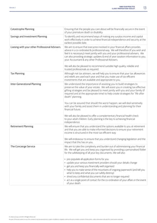Module 2
13OWN YOUR PRACTICE
CLIENT PROPOSITION TOOLKIT
Catastrophe Planning
of your premature death or disability.
Savings and Investment Planning To identify and recommend ways of making any surplus income and capital
earliest possible date.
Liaising with your other Professional Advisers
advice in a co-ordinated & professional way. We will therefore (if you wish and
feel it is necessary) meet jointly with you and your professional advisers. We
can also providing strategic updates & end of year taxation information to you,
your Accountant & any other Professional Advisers.
We will also be pleased to recommend suitable high quality, reliable and
trusted professionals as required.
Tax Planning Although not tax advisers, we will help you to ensure that your tax allowances
investments that are available and appropriate to you.
Inter-Generational Planning We understand the importance of assisting you to build strategies to
preserve the value of your estate. We will assist you in creating tax effective
gifting strategies and be pleased to meet jointly with you and your family (if
required and at the appropriate time) to help create strategies for “life after
death” planning.
You can be assured that should the worst happen, we will deal sensitively
with your family and assist them in understanding and planning for their
financial future.
independence.
Retirement Planning We will ensure that you understand the options available to you at retirement
and that you are able to make informed decisions to ensure your retirement
We will endeavour to ensure that you understand changing legislation and the
impact that this has on you.
The Concierge Service
life. We will get you and keep you organised by providing a personalised folder
for the safekeeping of all your key documents. We will also
• pre-populate all application forms for you
• update your various investment providers should your details change
•
• help you to make sense of the mountains of ongoing paperwork (and tell you
what to keep and what you can safely destroy)
•
•
of your death
© Liberty Group Ltd 2015. All Rights Reserved
 