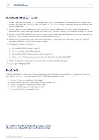 14 OWN YOUR PRACTICE
CLIENT PROPOSITION TOOLKIT
Module 2
ACTIONS FOR IMPLEMENTATION
1. Use the “Client Satisfaction Matrix” tool to analyse what you currently provide for clients and whether, on balance, they are likely
to value it. Remember you’ll have to ask them to know for sure. Don’t fall into the trap of assuming that you know what they value.
Where’s the evidence?
2. Use the “Client Proposition Development “tool to start to piece together the key elements of your ongoing client proposition.
3. Use the Example “A Class” Client Value Proposition to help you describe each element of your service proposition in language that
4.
service levels. More than that adds unnecessary complexity.
5. Then ask yourself these four questions:
a. Is it compelling? (Will clients see the value?)
b. Are we in complete control of their delivery?
c.
d.
6.
Now you’ve got a client proposition!
Module 3
great value by your clients. In particular we will consider the following questions and issues
• Where in the client journey do you add most value?
• At what points in that journey are you going to charge for what you do?
• What pricing approaches are appropriate at each stage?
• What are the advantages and disadvantages of each?
• An example of end-to-end pricing framework.
We would like to thank Steve Billingham for providing us with the
information and modules for the Own your Practice workshops.
© Liberty Group Ltd 2015. All Rights Reserved
 