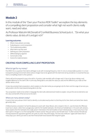 2 OWN YOUR PRACTICE
CLIENT PROPOSITION TOOLKIT
Module 2
Module 2
In this module of the “Own your Practice RDR Toolkit” we explore the key elements
of a compelling client proposition and consider what high net worth clients really
want, need and value.
clients value, do lots of it and get rich!”
Learning outcomes:
• Where many advisers are today
• Evaluating your current proposition
• The fundamental problem
• What clients say they want
•
•
• Some tools to help
• Actions for implementation
CREATING YOUR COMPELLING CLIENT PROPOSITION
What do I get for my money?
Post RDR, this is a question that clients will begin to ask with increasing frequency. And, it’s not an unreasonable question. In a more
transparent pricing environment where advice charges have to be agreed with the client (not set by providers), it is essential that you
have a compelling answer to this question.
Clients will not be prepared to pay to be sold to. A product sale mentality will no longer work. It has to be about making a real,
adviser will be critical.
A clear documented client proposition, which explains to the client what you are going to do for them and the range of services you
Your proposition needs to be written in language the client will understand and needs to explain, not just the service elements, but
Where are many advisers today?
genuinely value.
Coach (as in attack, rather than outrageously rude!) for the Seattle Seahawks, the American football team. In his work with advisers,
Steve explains that the Seahawks fans really weren’t interested in the technicalities of each individual play, or how many hours had
moving towards the opposition goal line, ten yards at a time, they were happy. The how was irrelevant. I agree with Steve that in
© Liberty Group Ltd 2015. All Rights Reserved
 