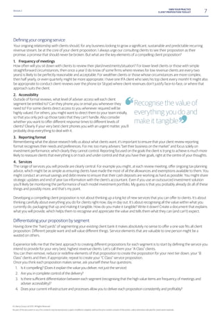 Module 2
7OWN YOUR PRACTICE
CLIENT PROPOSITION TOOLKIT
revenue stream, be at the core of your client proposition. I always urge our consulting clients to see their proposition as their
promise; a promise that should never be broken. But what are the key elements of a compelling client proposition?
1. Frequency of meetings
How often will you sit down with clients to review their plan/investments/situation? For lower level clients or those with simple
years) is likely to be perfectly reasonable and acceptable. For wealthier clients or those whose circumstances are more complex,
then half yearly, or even quarterly might be more appropriate. I have one IFA client who sees his top client every month! It might also
be appropriate to conduct client reviews over the phone (or Skype) where client revenues don’t justify face-to-face, or where that
approach suits the client.
2. Accessibility
Outside of formal reviews, what level of adviser access will each client
segment be entitled to? Can they phone you or email you whenever they
need to? For some clients direct access to you whenever required will be
highly valued. For others, you might want to direct them to your team initially,
so that you only pick up those tasks that they can’t handle. Also consider
clients? Clearly if your very best client phones you with an urgent matter, you’ll
probably drop everything to deal with it.
3. Reporting format
Remembering what the above research tells us about what clients want, it’s important to ensure that your client review reporting
format recognises their needs and preferences. For me, too many advisers “bet their business on the market” and focus solely on
investment performance, which clearly they cannot control. Reporting focused on the goals the client is trying to achieve is much more
likely to reassure clients that everything is on track and under control and that you have their goals, right at the centre of your thoughts.
4. Services
advice, which might be as simple as ensuring clients have made the most of all the allowances and exemptions available to them. You
might conduct an annual savings and debt review to ensure that their cash deposits are working as hard as possible. You might share
strategic updates and end of year tax information with the client’s accountant. Even if you use an outsourced investment solution
you’ll likely be monitoring the performance of each model investment portfolio. My guess is that you probably already do all of these
things and possibly more, and that’s my point.
thinking carefully about everything you do for clients right now, day in day out. It’s about recognising all the value within what you
currently do, packaging that up and making it tangible. How do you make it tangible? Write it down! Create a document that explains
what you will provide, which helps them to recognise and appreciate the value and tells them what they can (and can’t) expect.
wasted on others.
intend to provide for your very best, highest revenue clients. Let’s call them your “A Class” clients.
Class” clients and then, if appropriate, repeat to create your “C Class” service proposition.
Once you think each proposition makes sense, ask yourself these four questions:
1. Is it compelling? (Does it explain the value you deliver, not just the service)
2. Are you in complete control of the delivery?
3.
adviser accessibility)?
4.
Recognise the value of
everything you do and
make it tangible
© Liberty Group Ltd 2015. All Rights Reserved
 