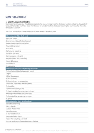8 OWN YOUR PRACTICE
CLIENT PROPOSITION TOOLKIT
Module 2
SOME TOOLS TO HELP
1. Client Satisfaction Matrix
Use this tool to stimulate your thought process about what you currently provide for clients and whether, on balance, they are likely
to value it. Remember you’ll have to ask them to know for sure. Don’t fall into the trap of assuming that you know what they value.
Where’s the evidence?
This tool is adapted from a model developed by Steve Moore of Moore Solutions.
Clients Value and Get (Bulls-eye)
Personal Contact
Peace of mind/freedom from worry
Financial Organisation
Education
Performance reporting
Access to specialists
Communication (relevant)
Responsiveness and accessibility
Advice & Guidance
Good service
A relationship
Clients don’t Value but Get (Wasting resources)
Techno-babble (Alpha/beta/absolute return)
Jargon
All the bloody paper
Fund Factsheets
Endless irrelevant communication
Unsolicited, irrelevant or dull newsletters
To be sold to
To know how clever you are
To have to explain themselves over and over
Meetings that resemble endurance tests
To be treated the same as everyone else
Surprises
Clients Value but Don’t Get (Goodbye)
Goals-based reporting
Clarity of goals
Just see the ball move
Value for money
A clear track to run on
Outcomes-based advice
To see that everything is on track
Concise simple jargon-free explanations and advice
© Liberty Group Ltd 2015. All Rights Reserved
 