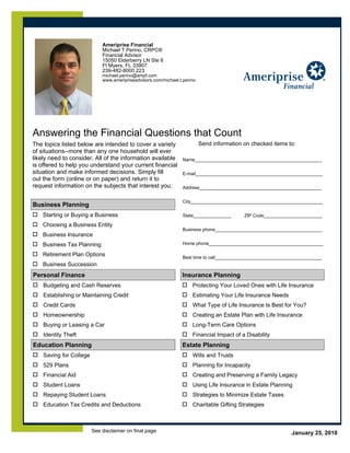 Page 1 of 2


                             Ameriprise Financial
                             Michael T Perino, CRPC®
                             Financial Advisor
                             15050 Elderberry LN Ste 6
                             Ft Myers, FL 33907
                             239-482-8000 223
                             michael.perino@ampf.com
                             www.ameripriseadvisors.com/michael.t.perino




Answering the Financial Questions that Count
The topics listed below are intended to cover a variety YES! Send information on checked items to:
of situations--more than any one household will ever
likely need to consider. All of the information available Name__________________________________________________
is offered to help you understand your current financial
situation and make informed decisions. Simply fill        E-mail__________________________________________________
out the form (online or on paper) and return it to
request information on the subjects that interest you.    Address________________________________________________


                                                                  City____________________________________________________
Business Planning
    Starting or Buying a Business                                 State_______________      ZIP Code_______________________

    Choosing a Business Entity
                                                                  Business phone__________________________________________
    Business Insurance
    Business Tax Planning                                         Home phone_____________________________________________

    Retirement Plan Options                                       Best time to call__________________________________________
    Business Succession
Personal Finance                                                 Insurance Planning
    Budgeting and Cash Reserves                                       Protecting Your Loved Ones with Life Insurance
    Establishing or Maintaining Credit                                Estimating Your Life Insurance Needs
    Credit Cards                                                      What Type of Life Insurance Is Best for You?
    Homeownership                                                     Creating an Estate Plan with Life Insurance
    Buying or Leasing a Car                                           Long-Term Care Options
    Identity Theft                                                    Financial Impact of a Disability
Education Planning                                               Estate Planning
    Saving for College                                                Wills and Trusts
    529 Plans                                                         Planning for Incapacity
    Financial Aid                                                     Creating and Preserving a Family Legacy
    Student Loans                                                     Using Life Insurance in Estate Planning
    Repaying Student Loans                                            Strategies to Minimize Estate Taxes
    Education Tax Credits and Deductions                              Charitable Gifting Strategies



                         See disclaimer on final page                                                           January 25, 2010
 
