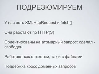 ПОДРЕЗЮМИРУЕМ
У нас есть XMLHttpRequest и fetch()
Они работают по HTTP(S)
Ориентированы на атомарный запрос: сделал -
свободен
Работают как с текстом, так и с файлами
Поддержка кросс доменных запросов
 