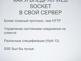 КАК Я ВНЕДРЯЛ WEB SOCKET
В СВОЙ СЕРВЕР
Более сложный протокол, чем HTTP
Управление состоянием соединения на
клиенте
Различные спецификации (Hybi 13)
SSE был бы лучше
 
