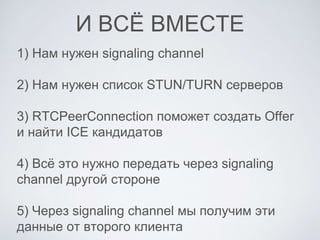 И ВСЁ ВМЕСТЕ
1) Нам нужен signaling channel
2) Нам нужен список STUN/TURN серверов
3) RTCPeerConnection поможет создать Offer
и найти ICE кандидатов
4) Всё это нужно передать через signaling
channel другой стороне
5) Через signaling channel мы получим эти
данные от второго клиента
 