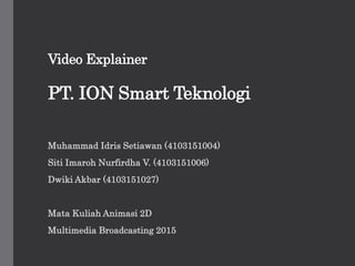 Video Explainer
PT. ION Smart Teknologi
Muhammad Idris Setiawan (4103151004)
Siti Imaroh Nurfirdha V. (4103151006)
Dwiki Akbar (4103151027)
Mata Kuliah Animasi 2D
Multimedia Broadcasting 2015
 