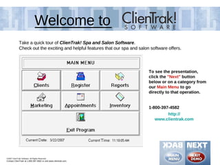 Welcome to
              Take a quick tour of ClienTrak! Spa and Salon Software.
              Check out the exciting and helpful features that our spa and salon software offers.




                                                                                To see the presentation,
                                                                                click the "Next" button
                                                                                below or on a category from
                                                                                our Main Menu to go
                                                                                directly to that operation.


                                                                                1-800-397-4582
                                                                                        http://
                                                                                   www.clientrak.com




©2007 ClienTrak! Software. All Rights Reserved.
Contact ClienTrak! at 1.800.397.4582 or visit www.clientrak.com.
 
