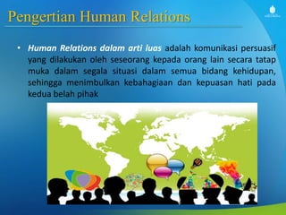 Pengertian Human Relations
• Human Relations dalam arti luas adalah komunikasi persuasif
yang dilakukan oleh seseorang kepada orang lain secara tatap
muka dalam segala situasi dalam semua bidang kehidupan,
sehingga menimbulkan kebahagiaan dan kepuasan hati pada
kedua belah pihak
 