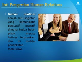 Inti Pengertian Human Relations
• Human relations
adalah satu kegiatan
yang komunikatif,
persuasif, sugestif,
dimana kedua belah
pihak merasa
hatinya terpuaskan,
dan ini melalui
pendekatan
manusiawi.
 