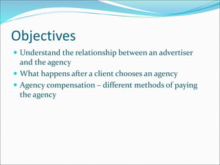 Objectives
 Understand the relationship between an advertiser
and the agency
 What happens after a client chooses an agency
 Agency compensation – different methods of paying
the agency
 