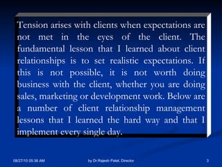 Tension arises with clients when expectations are not met in the eyes of the client. The fundamental lesson that I learned about client relationships is to set realistic expectations. If this is not possible, it is not worth doing business with the client, whether you are doing sales, marketing or development work. Below are a number of client relationship management lessons that I learned the hard way and that I implement every single day.  