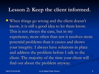 Lesson 2: Keep the client informed. When things go wrong and the client doesn’t know, it is still a good idea to let them know. This is not always the case, but in my experience, more often than not it resolves more potential problems than it causes and shows your integrity. I always have solutions in place and address the problem before I talk to the client. The majority of the time your client will find out about the problem anyway. 