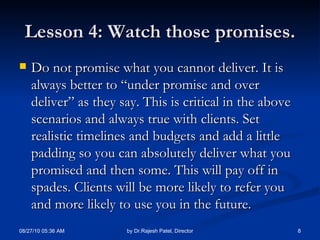 Lesson 4: Watch those promises. Do not promise what you cannot deliver. It is always better to “under promise and over deliver” as they say. This is critical in the above scenarios and always true with clients. Set realistic timelines and budgets and add a little padding so you can absolutely deliver what you promised and then some. This will pay off in spades. Clients will be more likely to refer you and more likely to use you in the future. 