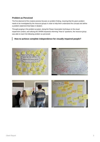 Client Report 3
Problem as Perceived
The first diamond of the creative process focuses on problem finding, meaning that the given problem
needs to be investigated by the resource groups in order to help them understand the concept and define
a problem statement that helps in ideation.
Through purging in the problem as given, doing the Flower Association technique on the visual
impairment context, and utilizing the SPARK keywords informing “How to” questions, the resource group
was able to reach the following problem as perceived:
How to achieve complete independence for visually impaired people?
 