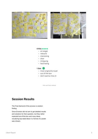 Client Report 5
Session Results
The Final diamond of the process is solution
finding.
Since Envision did not aim to get detailed results
and solutions for their question, but they rather
expected out-of-the-box and crazy ideas,
visualizing top-rated ideas in a format of a poster
was chosen.
- Hits and Dots method
 