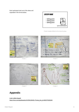 Client Report 6
Each participant took one of the ideas and
expanded in the format below.
Appendix
Link to Miro board:
https://miro.com/app/board/uXjVONGJW4E=/?invite_link_id=892275326240
- Poster template offered for the resource group
- Poster 1 - Poster 2
- Poster 3 - Poster 4
 