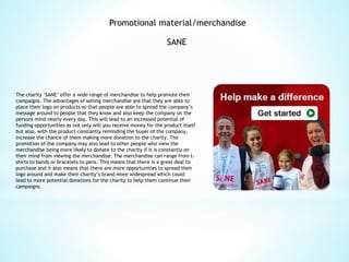Promotional material/merchandise
SANE
The charity ‘SANE’ offer a wide range of merchandise to help promote their
campaigns. The advantages of selling merchandise are that they are able to
place their logo on products so that people are able to spread the company’s
message around to people that they know and also keep the company on the
persons mind nearly every day. This will lead to an increased potential of
funding opportunities as not only will you receive money for the product itself
but also, with the product constantly reminding the buyer of the company,
increase the chance of them making more donation to the charity. The
promotion of the company may also lead to other people who view the
merchandise being more likely to donate to the charity if it is constantly on
their mind from viewing the merchandise. The merchandise can range from t-
shirts to bands or bracelets to pens. This means that there is a great deal to
purchase and it also means that there are more opportunities to spread their
logo around and make their charity’s brand more widespread which could
lead to more potential donations for the charity to help them continue their
campaigns.
 