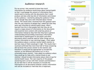 Audience research
For my survey I also wanted to know how much
information my audience would know about mental health
so that I could gauge the amount of information that I
would need to convey with the documents that I could
produce and also what key bits of information were known
to the audience. I started by asking the audience if they
felt as though they were well informed about mental
illness. The results that I received from this question were
that the vast majority of people that I asked felt that they
were well informed on mental health issues. What I
learned from this is that people feel that they do not
require a large amount of information on the documents
and would be more content with small key pieces of
information instead as they feel that they have a general
understanding and providing unnecessary information
would lead to wasted space on the poster and other
documents which could be used for other things such as
contact information or eye catching images. I then asked
the audience about a common mental health statistic to
see how many of them would get it right. The results that I
received confirmed that more than half of those answering
did not know the correct answer to the statistic and
therefore it would still be appropriate to include this
statistic on the different documents as it is not a
universally known statistic. I also asked my audience where
they would go for help with a mental illness to see
whether I should include information about where to go for
mental health issues. The vast majority of the people
answering were correct with their answers and therefore I
do not feel that it will be necessary to include this
information on all documents however contact information
will still be included as I feel that this is important.
 
