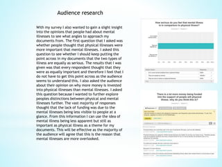Audience research
With my survey I also wanted to gain a slight insight
into the opinions that people had about mental
illnesses to see what angles to approach my
documents from. The first question that I asked was
whether people thought that physical illnesses were
more important that mental illnesses. I asked this
question to see whether I should keep putting the
point across in my documents that the two types of
illness are equally as serious. The results that I was
given was that every respondent thought that they
were as equally important and therefore I feel that I
do not have to get this point across as the audience
seems to understand this. I also asked the audience
about their opinion on why more money is invested
into physical illnesses than mental illnesses. I asked
this question because I wanted to further explore
peoples distinctions between physical and mental
illnesses further. The vast majority of responses
thought that the lack of funding was due to the
mental illnesses being less visible to people at a
glance. From this information I can use the idea of
mental illness being less apparent but still as
important as physical illness as a theme for my
documents. This will be effective as the majority of
the audience will agree that this is the reason that
mental illnesses are more overlooked.
 