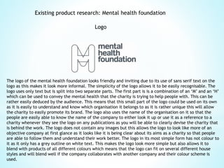Existing product research: Mental health foundation
Logo
The logo of the mental health foundation looks friendly and inviting due to its use of sans serif text on the
logo as this makes it look more informal. The simplicity of the logo allows it to be easily recognisable. The
logo uses only text but is split into two separate parts. The first part is is a combination of an ‘M’ and an ‘H’
which can be used to convey the mental health that the charity is trying to help people with. This can be
rather easily deduced by the audience. This means that this small part of the logo could be used on its own
as it is easily to understand and know which organisation it belongs to as it is rather unique this will allow
the charity to easily promote its brand. The logo also uses the name of the organisation on it so that the
people are easily able to know the name of the company to either look it up or use it as a reference to a
charity whenever they see the logo on any publications as you will be able to clearly devise the charity that
is behind the work. The logo does not contain any images but this allows the logo to look like more of an
objective company at first glance as it looks like it is being clear about its aims as a charity so that people
are able to follow them and understand their work better. The logo in its most simple form has not colour to
it as it only has a grey outline on white text. This makes the logo look more simple but also allows it to
blend with products of all different colours which means that the logo can fit on several different house
styles and will blend well if the company collaborates with another company and their colour scheme is
used.
 