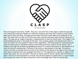 This is the logo for the charity ‘CLASP’. They use a sans serif font in their logo to make the logo look
mire relaxed and inviting to viewers as it looks less corporate and more like a charity as many charity
logos tend to share this style. The logo uses only black and white which adds to the simplicity of the
logo. This means that it is able to fit with many colour schemes and house styles without looking out of
place. The logo uses an image to help give a representation of what the charity does. This images is two
hands holding each other in the shape of the heart. This connotes support and helping hands which is
what the charity will want people to think of their organisation. This helps people to understand partly
what the charity does or represents without even having to do extra research on the charity. This is
helpful as this logo can be easily recognisable and clear if it is used on documents or merchandise as to
what the charity is representing. The name of the charity is also present on the logo. This allows a
viewer to be able to instantly know the name of the charity at first glance of the logo so they will know
what name to associate with any campaigns that they run. The logo also has a tag line or slogan at the
bottom that reads “you are not alone” this line can also be used to further explain what the charity is
about. The line can be interpreted as a charity that will lend support to people which is a quick insight
that will give the viewer this idea so they have a brief knowledge about what the charity does.
 