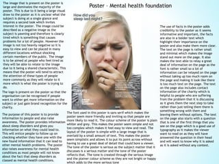 Poster – Mental health foundation
The logo is present on the poster so that the
organisation can be recognised if people
want to either get more information on the
subject or just gain brand recognition for the
charity.
The use of facts in the poster adds
credibility to the poster as it seems
informative and important, the facts
are also in a bolder text which
highlight their importance on the
poster and also make them more clear.
The text on the page is rather small
and minimal which makes the image
stand out more on the page. It also
makes the text able to relay a great
deal of information on the page as the
font is rather small so a lot of
information can be relayed on the page
without taking up too much room on
the page and making it look like there
is too much text on the page. The text
on the page also includes contact
information of the charity which is
helpful to people who are suffering
from the problem that it is discussing
as it gives them the next step to take
rather than just telling them there is
something wrong with them and
leaving them without options. The text
on the page also starts with a question
that is one of the first things that you
see on the page which is a good use of
typography as it makes the viewer
want to read on as they will have
answered the question in their head
and will want to know why it is asked
as it is asked without any context.
The image that is present on the poster is
large and dominates the majority of the
poster. This is due to it being a large visual
draw to the poster as it is unclear what the
subject is doing at a single glance and
requires a second look which invites
interest in the poster. The image could be
described as a negative image as the
subject is yawning and therefore is clearly
tired which is something that causes
problems for a lot of people. However the
image is not too heavily negative so it is
easy to view and can be placed in many
different locations without shocking
certain members of the public. The image
is to be aimed at people who feel tired as
they will be able to relate to the image
due to it being a shared characteristic. This
means that the poster will tend to attract
the attention of these types of people
more commonly as they will relate to it
more which is what the poster is trying to
do.
The purpose of this poster is to provide
information to people and also raise
awareness. The poster provides information
about sleep disorders and gives you
information on what they could lead to.
This will entice people to follow up on
checking whether they have one with the
new found information that it can lead to
other mental health problems. The poster
also raises awareness for mental health
conditions as most people will not know
about the fact that sleep disorders as
classed as mental health conditions.
The font used in this poster is sans serif which makes the
poster seem more friendly and inviting so that people are
more likely to read it. The colour scheme of the poster is plain
whiter and grey. This makes the poster seem simple and not
too complex which makes it feel easy to view and read. The
layout of the poster is simple with a large image that is
overlaid by a small amount of text. This makes the poster
seem simplistic and allows it to put its point across without
having to use a great deal of detail that could bore a viewer.
The tone of the poster is serious as the subject matter that it
discusses is a serious matter and the tone of the poster
reflects that. The tone is created through the serious image
and the plainer colour scheme as they are not bright or happy
which adds to the more serious tone
 