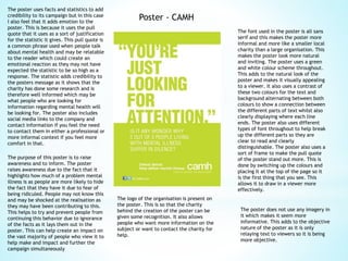 Poster - CAMH
The poster uses facts and statistics to add
credibility to its campaign but in this case
I also feel that it adds emotion to the
poster. This is because it uses the pull
quote that it uses as a sort of justification
for the statistic it gives. This pull quote is
a common phrase used when people talk
about mental health and may be relatable
to the reader which could create an
emotional reaction as they may not have
expected the statistic to be so high as a
response. The statistic adds credibility to
the posters message as it shows that the
charity has done some research and is
therefore well informed which may be
what people who are looking for
information regarding mental health will
be looking for. The poster also includes
social media links to the company and
contact information if you feel the need
to contact them in either a professional or
more informal context if you feel more
comfort in that.
The logo of the organisation is present on
the poster. This is so that the charity
behind the creation of the poster can be
given some recognition. It also allows
people who want more information on the
subject or want to contact the charity for
help.
The purpose of this poster is to raise
awareness and to inform. The poster
raises awareness due to the fact that it
highlights how much of a problem mental
illness is as people are more likely to hide
the fact that they have it due to fear of
being ridiculed. People may not know this
and may be shocked at the realisation as
they may have been contributing to this.
This helps to try and prevent people from
continuing this behavior due to ignorance
of the facts as it lays them out in the
poster. This can help create an impact on
the vast majority of people who view it to
help make and impact and further the
campaign simultaneously
The font used in the poster is all sans
serif and this makes the poster more
informal and more like a smaller local
charity than a large organisation. This
makes the poster look more natural
and inviting. The poster uses a green
and white colour scheme throughout.
This adds to the natural look of the
poster and makes it visually appealing
to a viewer. It also uses a contrast of
these two colours for the text and
background alternating between both
colours to show a connection between
the different parts of text whilst also
clearly displaying where each line
ends. The poster also uses different
types of font throughout to help break
up the different parts so they are
clear to read and clearly
distinguishable. The poster also uses a
sort of frame to make the pull quote
of the poster stand out more. This is
done by switching up the colours and
placing it at the top of the page so it
is the first thing that you see. This
allows it to draw in a viewer more
effectively.
The poster does not use any imagery in
it which makes it seem more
informative. This adds to the objective
nature of the poster as it is only
relaying text to viewers so it is being
more objective.
 