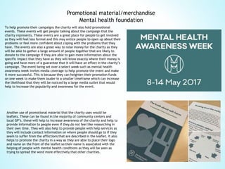 Promotional material/merchandise
To help promote their campaigns the charity will also hold promotional
events. These events will get people talking about the campaign that the
charity represents. These events are a great place for people to get involved
as they will feel less formal and this may entice people to open up about their
problems or feel more confident about coping with the problems that they
have. The events are also a great way to raise money for the charity as they
will be able to gather a large amount of people together that are likely to
donate to the campaign if they are able to gain more information about the
specific impact that they have as they will know exactly where their money is
going and have more of a guarantee that it will have an effect in the charity’s
campaign. The event being set over a select week such as mental health
awareness week invites media coverage to help promote the event and make
it more successful. This is because they can heighten their promotion funds
on one week to make them louder in a smaller timeframe which can increase
the likelihood that they will be noticed by a large media outlet that would
help to increase the popularity and awareness for the event.
Another use of promotional material that the charity uses would be
leaflets. These can be found in the majority of community centers and
local GP’s. these will help to increase awareness of the charity and help to
provide information to people even if they do not feel like researching in
their own time. They will also help to provide people with help services as
they will include contact information on where people should go to if they
seem to suffer from the afflictions that are described in the leaflet. It also
helps to promote the charity in a way as they are able to place their logo
and name on the front of the leaflet so their name is associated with the
helping of people with mental health conditions as they will be seen as
trying to spread the word more effectively that other charities.
Mental health foundation
 