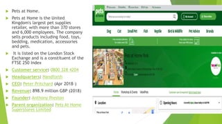  Pets at Home.
 Pets at Home is the United
Kingdom's largest pet supplies
retailer, with more than 370 stores
and 6,000 employees. The company
sells products including food, toys,
bedding, medication, accessories
and pets.
 It is listed on the London Stock
Exchange and is a constituent of the
FTSE 250 Index
 Customer service: 0800 328 4204
 Headquarters: Handforth
 CEO: Peter Pritchard (Apr 2018–)
 Revenue: 898.9 million GBP (2018)
 Founder: Anthony Preston
 Parent organization: Pets At Home
Superstores Limited
 