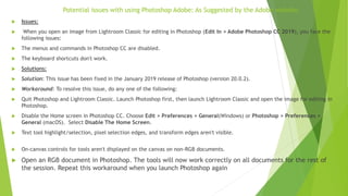 Potential issues with using Photoshop Adobe: As Suggested by the Adobe website.
 Issues:
 When you open an image from Lightroom Classic for editing in Photoshop (Edit In > Adobe Photoshop CC 2019), you face the
following issues:
 The menus and commands in Photoshop CC are disabled.
 The keyboard shortcuts don't work.
 Solutions:
 Solution: This issue has been fixed in the January 2019 release of Photoshop (version 20.0.2).
 Workaround: To resolve this issue, do any one of the following:
 Quit Photoshop and Lightroom Classic. Launch Photoshop first, then launch Lightroom Classic and open the image for editing in
Photoshop.
 Disable the Home screen in Photoshop CC. Choose Edit > Preferences > General(Windows) or Photoshop > Preferences >
General (macOS). Select Disable The Home Screen.
 Text tool highlight/selection, pixel selection edges, and transform edges aren't visible.
 On-canvas controls for tools aren't displayed on the canvas on non-RGB documents.
 Open an RGB document in Photoshop. The tools will now work correctly on all documents for the rest of
the session. Repeat this workaround when you launch Photoshop again
 