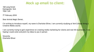 Mock up email to client:
160 Long Street
Easingwold, York
YO61 3JN
7th February 2018
Dear Animal Magic Owner,
I’m writing to introduce myself, my name is Charlotte Oliver, I am currently studying at York College doing a
Creative Media course.
I am currently trying to gain experience on creating media marketing for clients and real life businesses. I was
hoping I could come and pitch my ideas to you in person
Sincerely
Charlotte Oliver
 