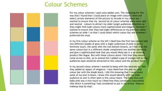 Colour Schemes
For my colour schemes I used color.adobe.com. The reasoning for this
was that I found that I could place an image with colours I liked and
select certain elements of the picture to include in my colour bar. I
wanted to ensure that my second lot of colour schemes were more dull
and neutral colours to attract my older target audiences attention as
they might find nude colours more sophisticated and elegant. However I
wanted to ensure that they had slight differences to my previous colour
schemes on slide 1 so that I could select which colour bar and schemes I
preferred the most.
In my first colour scheme on the left I liked how the first two colours had
two different shades of grey with a slight undertone of pink to add a
feminine touch, the same with the two bottom browns, as I feel that the
same colours but in a different shade compliment one another perfectly
and give a sophisticated look that you would likely see in a an existing
product like Vogue. But with these colours alone I felt that they would
come across to dull, so to amend this I added a pop of orange/red so the
audiences eyes would be attracted to this colour and the product itself.
In my second colour scheme I wanted to keep with the neutrals as I felt
they added an aspect of elegance. I also liked how this was my only
colour bar with the shade black, I did this knowing that I could place
some of my text in black, I knew this would identify with my older
audience as text is often seen in the colour black. The baby blue and
baby pink was a nice touch as I liked how they conveyed a naturalistic
vibe which is something I had considered to put in my article ‘Natural
makeup step by step’.
 