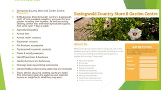 Other existing pet shops
 Easingwold Country Store and Garden Centre.
“About Us
 BATA Country Store & Garden Centre in Easingwold,
north of York, supplies everything you need for your
garden including lawn mowers, as well as country
clothing, animal feed and other agricultural supplies.
And we're open 7 days a week!
 Agricultural supplies
 Animal feed
 Animal health products
 Equestrian products
 Pet food and accessories
 Top branded household products
 Paints & wood preservers
 Hand/Power tools & hardware
 Garden furniture and barbecues
 Drainage pipes & plumbing accessories
 Garden fertilisers herbicides pesticides and composts
 Trees, shrubs seasonal bedding plants and bulbs”
This information gives the audience and potential
buyers an insight as to what they may want.
 