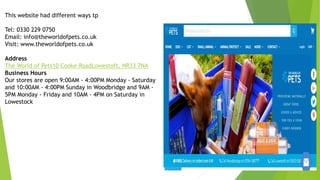 This website had different ways tp
Tel: 0330 229 0750
Email: info@theworldofpets.co.uk
Visit: www.theworldofpets.co.uk
Address
The World of Pets10 Cooke RoadLowestoft, NR33 7NA
Business Hours
Our stores are open 9:00AM - 4:00PM Monday - Saturday
and 10:00AM - 4:00PM Sunday in Woodbridge and 9AM -
5PM Monday - Friday and 10AM - 4PM on Saturday in
Lowestock
 