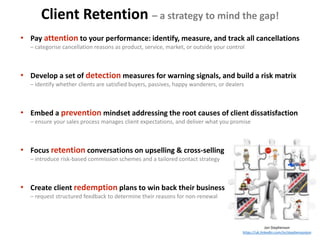 Client Retention – a strategy to mind the gap!
Jon Stephenson
https://uk.linkedin.com/in/stephensonjon
• Pay attention to your performance: identify, measure, and track all cancellations
– categorise cancellation reasons as product, service, market, or outside your control
• Develop a set of detection measures for warning signals, and build a risk matrix
– identify whether clients are satisfied buyers, passives, happy wanderers, or dealers
• Embed a prevention mindset addressing the root causes of client dissatisfaction
– ensure your sales process manages client expectations, and deliver what you promise
• Focus retention conversations on upselling & cross-selling
– introduce risk-based commission schemes and a tailored contact strategy
• Create client redemption plans to win back their business
– request structured feedback to determine their reasons for non-renewal
 