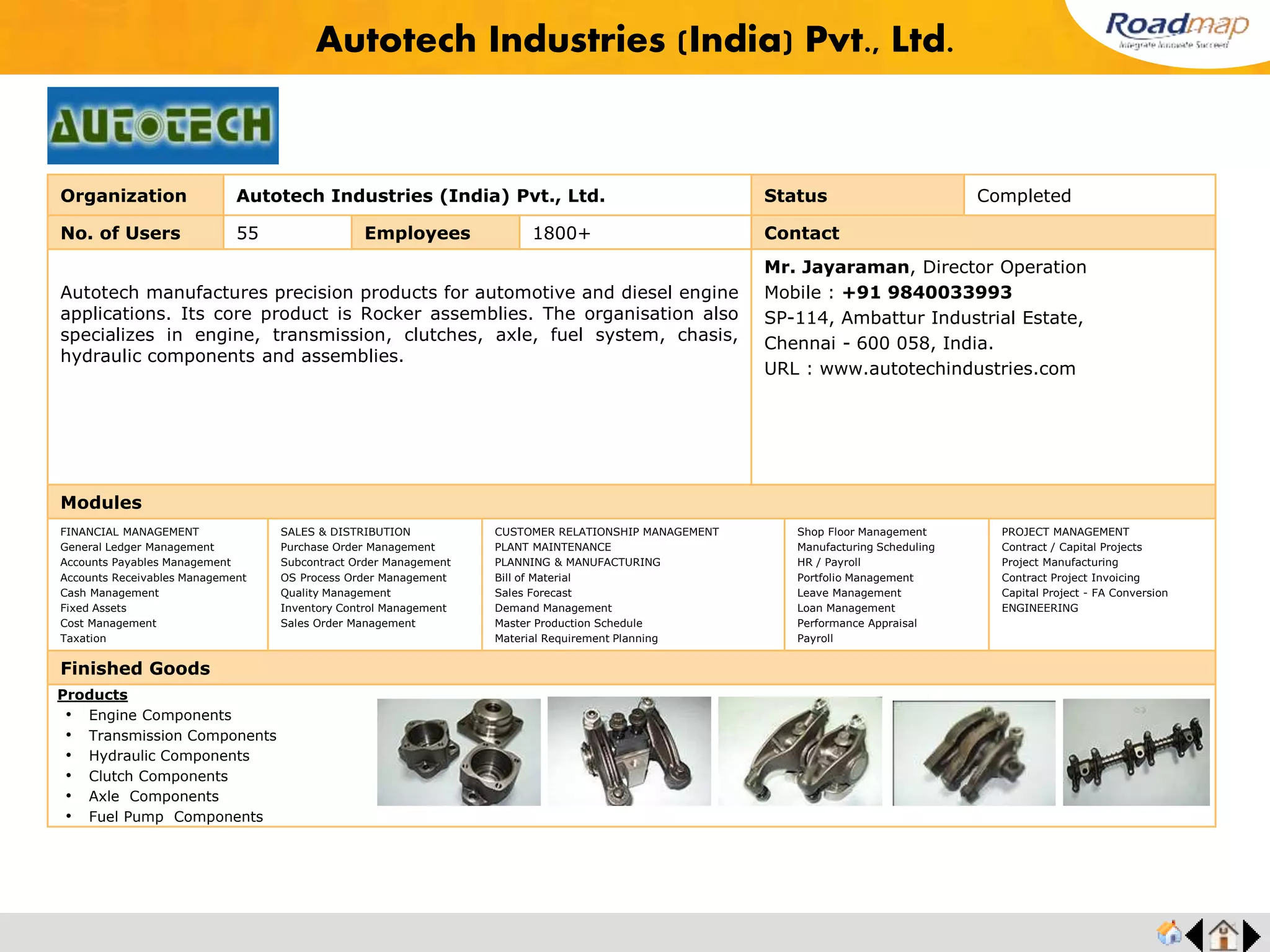 ®
Organization Habonim Automation Pvt. Ltd Status Completed
No. of Users 30 Employees 200+ No. of Units / Branches 4 Contact
Vaas Industries is a business with a proud 25 year tradition of experience and
innovation, manufacturing, designing and testing a range of knife gate valves
and pneumatic cylinders second to none in the world since 1980. Their
manufacturing facility is located in the port city of Chennai, India. Loyal
customer base for all the products, gives them a market share of over 70%
which includes virtually every major user of knife gate valves in India, besides
customers in many overseas markets. VAAS is an ISO-9001:2000 certified
company with other approvals such as CE/PED approval, GOST approval for
some of its specific product ranges. VAAS believes in being close to their
customers. Towards this objective, they have set up Marketing and Support
Offices in the US ( VAAS America ), UK ( VAAS Europe ) and Australia ( VAAS
Pacific ) besides the main office at Chennai, India ( VAAS International ).
Mr. R. Ganesh, Vice President
Mobile : +91 99401 11838
73, Industrial Estate, Perungudi,
Chennai- 600096, India.
URL : www.bray.com/
Modules
FINANCIAL MANAGEMENT
General Ledger Management
Accounts Payables Management
Accounts Receivables Management
Cash Management
Fixed Assets
Cost Management
Taxation
SALES & DISTRIBUTION
Purchase Order Management
Subcontract Order Management
OS Process Order Management
Quality Management
Inventory Control Management
Sales Order Management
CUSTOMER RELATIONSHIP MANAGEMENT
PLANT MAINTENANCE
PLANNING & MANUFACTURING
Bill of Material
Sales Forecast
Demand Management
Master Production Schedule
Material Requirement Planning
Shop Floor Management
Manufacturing Scheduling
HR / Payroll
Portfolio Management
Leave Management
Loan Management
Performance Appraisal
Payroll
PROJECT MANAGEMENT
Contract / Capital Projects
Project Manufacturing
Contract Project Invoicing
Capital Project - FA Conversion
ENGINEERING
Finished Goods
VAAS Automation Pvt. Ltd
Products
• Chlorine Service Valves
• Oxygen Service Valves
• Cryogenic Service Valves
• Vacuum Service Valves
• Cavity Filer Valves
• Three Piece Valves
• Special Valves
Feedback : “Roadmap helped us achieve our objectives at ease. The system has features that
helped us record all the opportunities available to our sales team. MRP is strong and accurate to
control purchases and Sales, no transactions could be done without authorization.
Mr. R. Ganeshan, VP
 