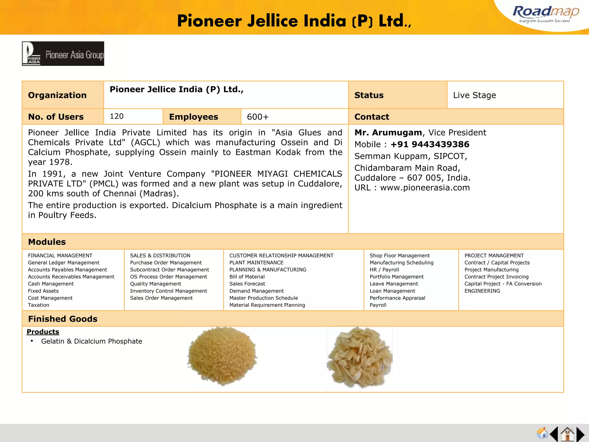 ®
Madras Radiators and Pressing Ltd.,
Organization Madras Radiators and Pressing Ltd., Status Completed
No. of Users 65 Employees 450+ No. of Units / Branches 1 Contact
Madras Radiators and Pressing Ltd., was started in the year 1963. It was started to cater to
the sheet metal component requirements of original equipment manufacturers in the
automotive and tractor industries. Over the last four decades, the company has grown
considerably and today has become a leading manufacturer of sheet metal components for
automotive giants in India.
Madras Radiators and Pressing Ltd., is part of the “apm United Group” of companies.
Mr. Nikil Sunil, Director Operation
Mobile : +91 9944472012
129, Avadi Road, Ambattur,
Chennai -600 098, India.
URL : www.mrpltd.biz
Modules
FINANCIAL MANAGEMENT
General Ledger Management
Accounts Payables Management
Accounts Receivables Management
Cash Management
Fixed Assets
Cost Management
Taxation
SALES & DISTRIBUTION
Purchase Order Management
Subcontract Order Management
OS Process Order Management
Quality Management
Inventory Control Management
Sales Order Management
CUSTOMER RELATIONSHIP MANAGEMENT
PLANT MAINTENANCE
PLANNING & MANUFACTURING
Bill of Material
Sales Forecast
Demand Management
Master Production Schedule
Material Requirement Planning
Shop Floor Management
Manufacturing Scheduling
HR / Payroll
Portfolio Management
Leave Management
Loan Management
Performance Appraisal
Payroll
PROJECT MANAGEMENT
Contract / Capital Projects
Project Manufacturing
Contract Project Invoicing
Capital Project - FA Conversion
ENGINEERING
Finished Goods
Products
• Fuel tanks for trucks
• Fuel tanks for tractors
• Flat top fenders for tractors
• Shell fender for tractors
• Goods passenger cowl (FES)
• Single piece bumper for trucks
 
