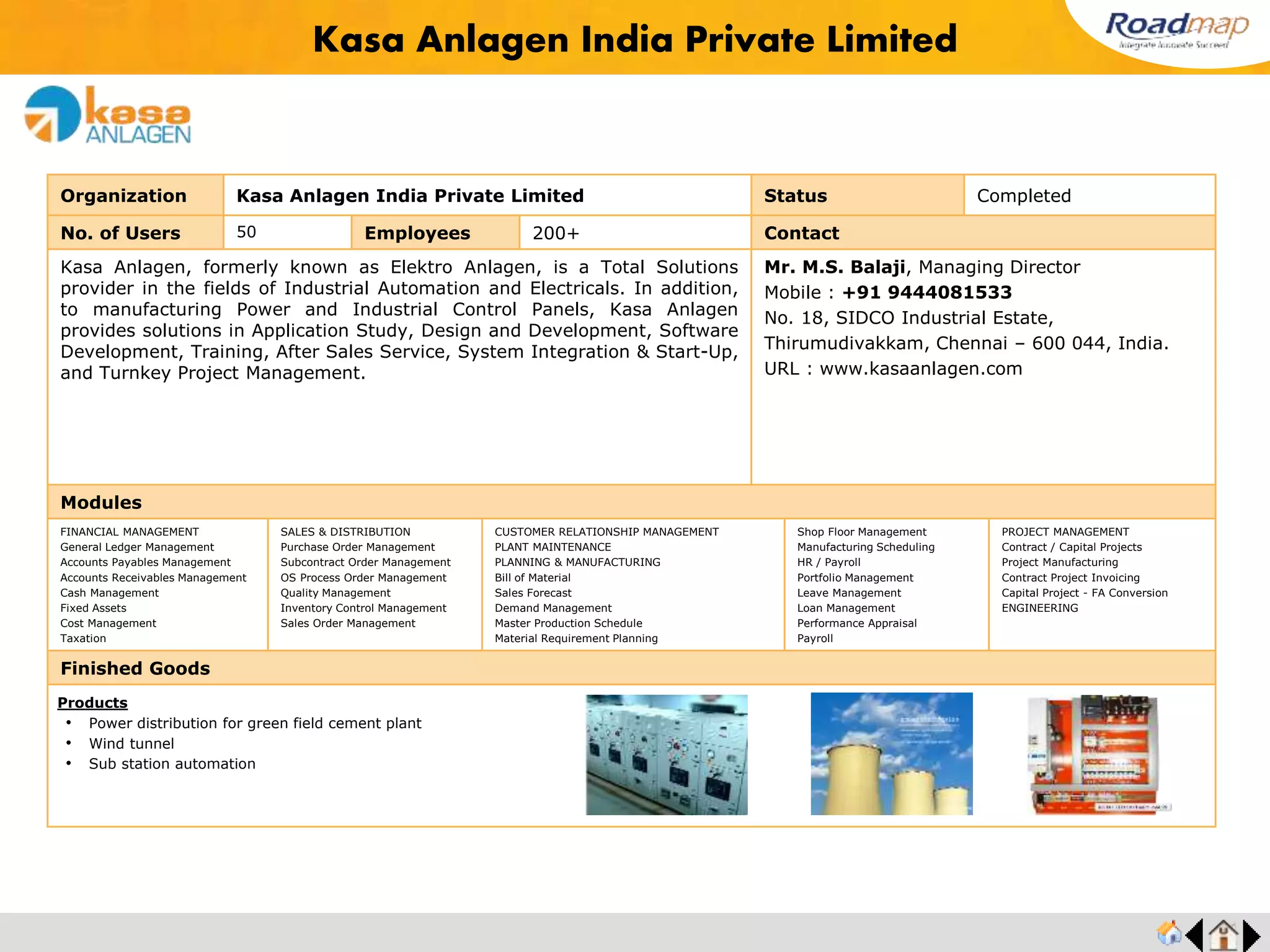 ®
Organization Universal Heat Exchangers Ltd. Status Completed
No. of Users 20 Employees 200+ No. of Units / Branches 2 Contact
In the year 1972, Universal Heat Exchangers Ltd., (UHE) made its modest entry into
the Indian Industrial Field, commencing with the production of Heat Transfer Equipment
in India.
Over the years this activity has grown in stature and today the products of UHE have
earned recognition for absolute reliability from the wide spectrum of customer groups,
beginning with Marine and Road Transport industry and extending to Petroleum,
Chemical Industries and Power plants.
Mr. Sunil Haridass, Managing Director
Mobile : +91 9894378036
Pollachi Road,Malumachampatti Post
Coimbatore – 641021, India.
URL : www.uniheat.com
Modules
FINANCIAL MANAGEMENT
General Ledger Management
Accounts Payables Management
Accounts Receivables Management
Cash Management
Fixed Assets
Cost Management
Taxation
SALES & DISTRIBUTION
Purchase Order Management
Subcontract Order Management
OS Process Order Management
Quality Management
Inventory Control Management
Sales Order Management
CUSTOMER RELATIONSHIP MANAGEMENT
PLANT MAINTENANCE
PLANNING & MANUFACTURING
Bill of Material
Sales Forecast
Demand Management
Master Production Schedule
Material Requirement Planning
Shop Floor Management
Manufacturing Scheduling
HR / Payroll
Portfolio Management
Leave Management
Loan Management
Performance Appraisal
Payroll
PROJECT MANAGEMENT
Contract / Capital Projects
Project Manufacturing
Contract Project Invoicing
Capital Project - FA Conversion
ENGINEERING
Finished Goods
Universal Heat Exchangers Ltd.
Products
• Sea water Heat Exchanger
• Tube Bundle
• Stabiliser Condenser
• Stripper Feed Bottom Exchanger
• Feed Surge Drum
• Thermal Oxidizer Mixing Chamber
Feedback : Based on our analysis of other ERP Vendors, Roadmap won all our tests. Although
my team was stringent and not really willing to change, Roadmap convinced them into the change
at ease. The part number system is very impressive.
Mr. Sunil Haridass, MD
 