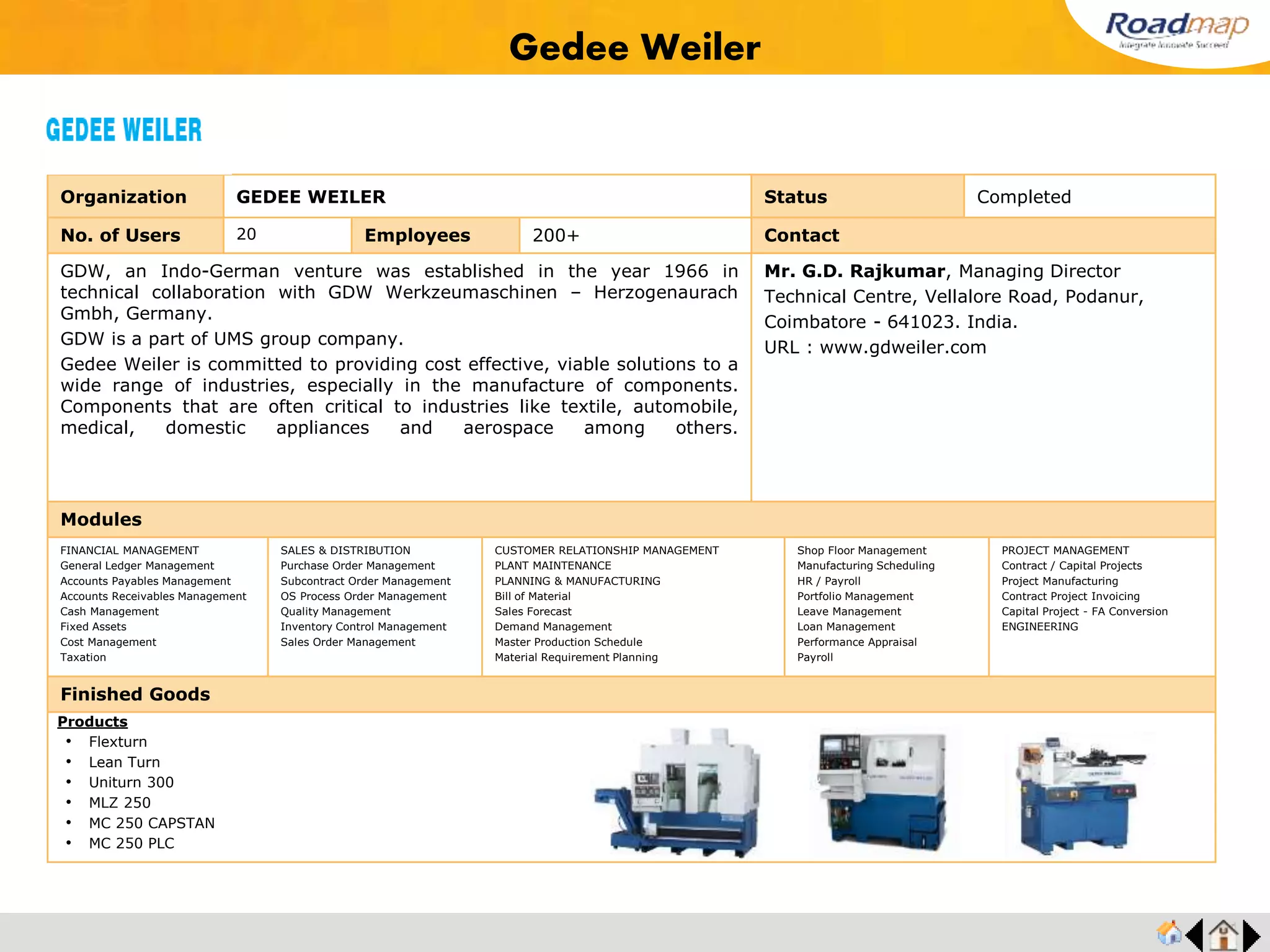 ®
Organization Autotech Industries (India) Pvt., Ltd. Status Completed
No. of Users 65 Employees 1800+ No. of Units / Branches 7 Contact
Autotech manufactures precision products for automotive and diesel engine applications. Its core
product is Rocker assemblies. The organization also specializes in engine, transmission,
clutches, axle, fuel system, chasis, hydraulic components and assemblies.
Mr. Jayaraman, Director Operation
Mobile : +91 9840033993
SP-114, Ambattur Industrial Estate,
Chennai - 600 058, India.
URL : www.autotechindustries.com
Modules
FINANCIAL MANAGEMENT
General Ledger Management
Accounts Payables Management
Accounts Receivables Management
Cash Management
Fixed Assets
Cost Management
Taxation
SALES & DISTRIBUTION
Purchase Order Management
Subcontract Order Management
OS Process Order Management
Quality Management
Inventory Control Management
Sales Order Management
CUSTOMER RELATIONSHIP MANAGEMENT
PLANT MAINTENANCE
PLANNING & MANUFACTURING
Bill of Material
Sales Forecast
Demand Management
Master Production Schedule
Material Requirement Planning
Shop Floor Management
Manufacturing Scheduling
HR / Payroll
Portfolio Management
Leave Management
Loan Management
Performance Appraisal
Payroll
PROJECT MANAGEMENT
Contract / Capital Projects
Project Manufacturing
Contract Project Invoicing
Capital Project - FA Conversion
ENGINEERING
Finished Goods
Autotech Industries (India) Pvt., Ltd.
Products
• Engine Components
• Transmission Components
• Hydraulic Components
• Clutch Components
• Axle Components
• Fuel Pump Components
Feedback : Roadmap's selection methodology was structured and all appropriate elements
required for a successful selection process were considered and effectively executed. Our
entire business process and best practices is now connected on a centralized System;with
which we are now a process driven company.
Mr. Jeyaraman, Director
 