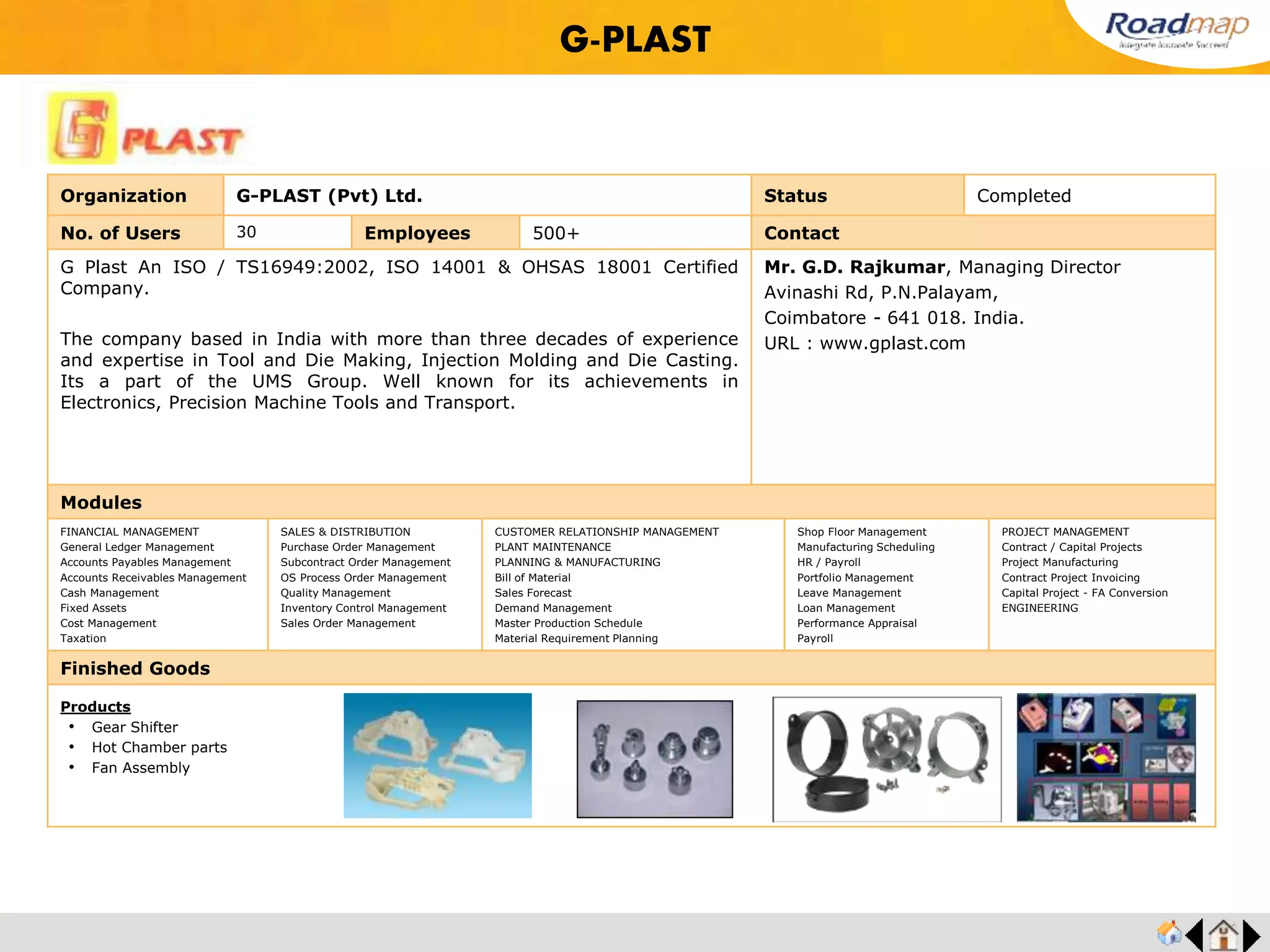 ®
Organization Pioneer Jellice India (P) Ltd., Status Completed
No. of Users 120 Employees 600+ No. of Units / Branches 2 Contact
Pioneer Jellice India Private Limited has its origin in "Asia Glues and Chemicals Private Ltd"
(AGCL) which was manufacturing Ossein and Di Calcium Phosphate, supplying Ossein
mainly to Eastman Kodak from the year 1978.
In 1991, a new Joint Venture Company "PIONEER MIYAGI CHEMICALS PRIVATE LTD"
(PMCL) was formed and a new plant was setup in Cuddalore, 200 kms south of Chennai
(Madras).
The entire production is exported. Dicalcium Phosphate is a main ingredient in Poultry
Feeds.
Mr. Arumugam, Vice President
Mobile : +91 9443439386
Semman Kuppam, SIPCOT,
Chidambaram Main Road,
Cuddalore – 607 005, India.
URL : www.pioneerasia.com
Modules
FINANCIAL MANAGEMENT
General Ledger Management
Accounts Payables Management
Accounts Receivables Management
Cash Management
Fixed Assets
Cost Management
Taxation
SALES & DISTRIBUTION
Purchase Order Management
Subcontract Order Management
OS Process Order Management
Quality Management
Inventory Control Management
Sales Order Management
CUSTOMER RELATIONSHIP MANAGEMENT
PLANT MAINTENANCE
PLANNING & MANUFACTURING
Bill of Material
Sales Forecast
Demand Management
Master Production Schedule
Material Requirement Planning
Shop Floor Management
Manufacturing Scheduling
HR / Payroll
Portfolio Management
Leave Management
Loan Management
Performance Appraisal
Payroll
PROJECT MANAGEMENT
Contract / Capital Projects
Project Manufacturing
Contract Project Invoicing
Capital Project - FA Conversion
ENGINEERING
Finished Goods
Pioneer Jellice India (P) Ltd.,
Products
• Gelatin & Dicalcium Phosphate
 